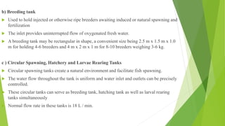 b) Breeding tank
 Used to hold injected or otherwise ripe breeders awaiting induced or natural spawning and
fertilization
 The inlet provides uninterrupted flow of oxygenated fresh water.
 A breeding tank may be rectangular in shape, a convenient size being 2.5 m x 1.5 m x 1.0
m for holding 4-6 breeders and 4 m x 2 m x 1 m for 8-10 breeders weighing 3-6 kg.
c ) Circular Spawning, Hatchery and Larvae Rearing Tanks
 Circular spawning tanks create a natural environment and facilitate fish spawning.
 The water flow throughout the tank is uniform and water inlet and outlets can be precisely
controlled.
 These circular tanks can serve as breeding tank, hatching tank as well as larval rearing
tanks simultaneously
 Normal flow rate in these tanks is 18 L / min.
 