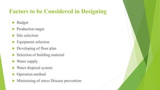 Factors to be Considered in Designing
 Budget
 Production target
 Site selection
 Equipment selection
 Developing of floor plan
 Selection of building material
 Water supply
 Water disposal system
 Operation method
 Minimizing of stress Disease prevention
 