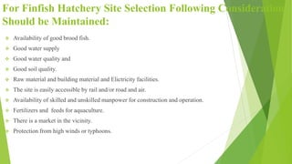 For Finfish Hatchery Site Selection Following Consideration
Should be Maintained:
 Availability of good brood fish.
 Good water supply
 Good water quality and
 Good soil quality.
 Raw material and building material and Elictricity facilities.
 The site is easily accessible by rail and/or road and air.
 Availability of skilled and unskilled manpower for construction and operation.
 Fertilizers and feeds for aquaculture.
 There is a market in the vicinity.
 Protection from high winds or typhoons.
 