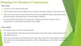 Planning For Hatchery Construction
Water Inlet
 An inlet is to let water into the pond.
 The location of the inlet will depend on the shape of the land in relation to the water source.
 There are various types of inlets that can be used, for example PVC pipe, polyethylene pipe,
galvanized pipe, open earth canal, concrete channel, pump etc.
 An earth channel going direct into the pond is cheapest and easiest to make, but it is
cumbersome to screen and to control the water supply.
Water Outlet
 An outlet is to let water flow out of the pond.
 The outlet should be at the deepest end of the pond so that all the water can be drained out of
the pond by gravity.
 There are several types of outlets that can be used: for example PVC pipe, siphon, or pump. If
the outlet has an up stand pipe mounted on an elbow fitting then it can control the water level in
the pond.
 