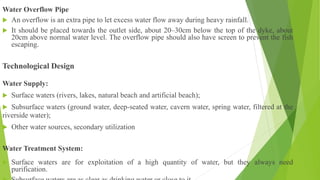 Water Overflow Pipe
 An overflow is an extra pipe to let excess water flow away during heavy rainfall.
 It should be placed towards the outlet side, about 20–30cm below the top of the dyke, about
20cm above normal water level. The overflow pipe should also have screen to prevent the fish
escaping.
Technological Design
Water Supply:
 Surface waters (rivers, lakes, natural beach and artificial beach);
 Subsurface waters (ground water, deep-seated water, cavern water, spring water, filtered at the
riverside water);
 Other water sources, secondary utilization
Water Treatment System:
 Surface waters are for exploitation of a high quantity of water, but they always need
purification.
 