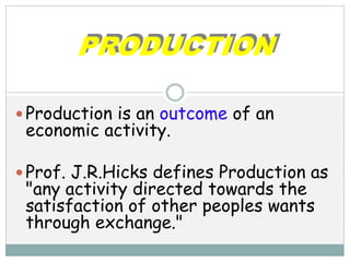 PRODUCTION
 Production is an outcome of an
economic activity.
 Prof. J.R.Hicks defines Production as
"any activity directed towards the
satisfaction of other peoples wants
through exchange."
 