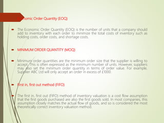  Economic Order Quantity (EOQ)
 The Economic Order Quantity (EOQ) is the number of units that a company should
add to inventory with each order to minimize the total costs of inventory such as
holding costs, order costs, and shortage costs.
 MINIMUM ORDER QUANTITY (MOQ)
 Minimum order quantities are the minimum order size that the supplier is willing to
accept. This is often expressed as the minimum number of units. However, suppliers
may also set the minimum order quantity in terms of order value. For example,
Supplier ABC Ltd will only accept an order in excess of £1000.
 First in, first out method (FIFO)
 The first in, first out (FIFO) method of inventory valuation is a cost flow assumption
that the first goods purchased are also the first goods sold. In most companies, this
assumption closely matches the actual flow of goods, and so is considered the most
theoretically correct inventory valuation method.
 