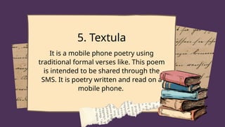 5. Textula
It is a mobile phone poetry using
traditional formal verses like. This poem
is intended to be shared through the
SMS. It is poetry written and read on a
mobile phone.
 