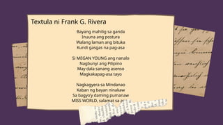 Textula ni Frank G. Rivera
Bayang mahilig sa ganda
Inuuna ang postura
Walang laman ang bituka
Kundi gasgas na pag-asa
Si MEGAN YOUNG ang nanalo
Nagbunyi ang Pilipino
May dala sanang asenso
Magkakapag-asa tayo
Nagkagyera sa Mindanao
Kaban ng bayan ninakaw
Sa bagyo’y daming pumanaw
MISS WORLD, salamat sa araw
 