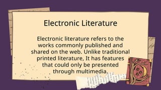 Electronic Literature
Electronic literature refers to the
works commonly published and
shared on the web. Unlike traditional
printed literature, It has features
that could only be presented
through multimedia.
 