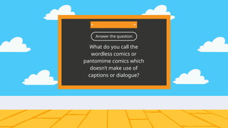 Answer the question
What do you call the
wordless comics or
pantomime comics which
doesn’t make use of
captions or dialogue?
 