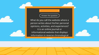 Answer the question
What do you call the website where a
person writes about his/her personal
opinions, activities, and experiences?
it is an online journal or
informational website that displays
information in reverse chronological
order.
 