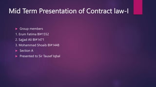 Mid Term Presentation of Contract law-I
 Group members
1. Erum Fatima Bl#1552
2. Sajjad Ali Bl#1471
3. Mohammad Shoaib Bl#1448
 Section A
 Presented to Sir Tausef Iqbal
 
