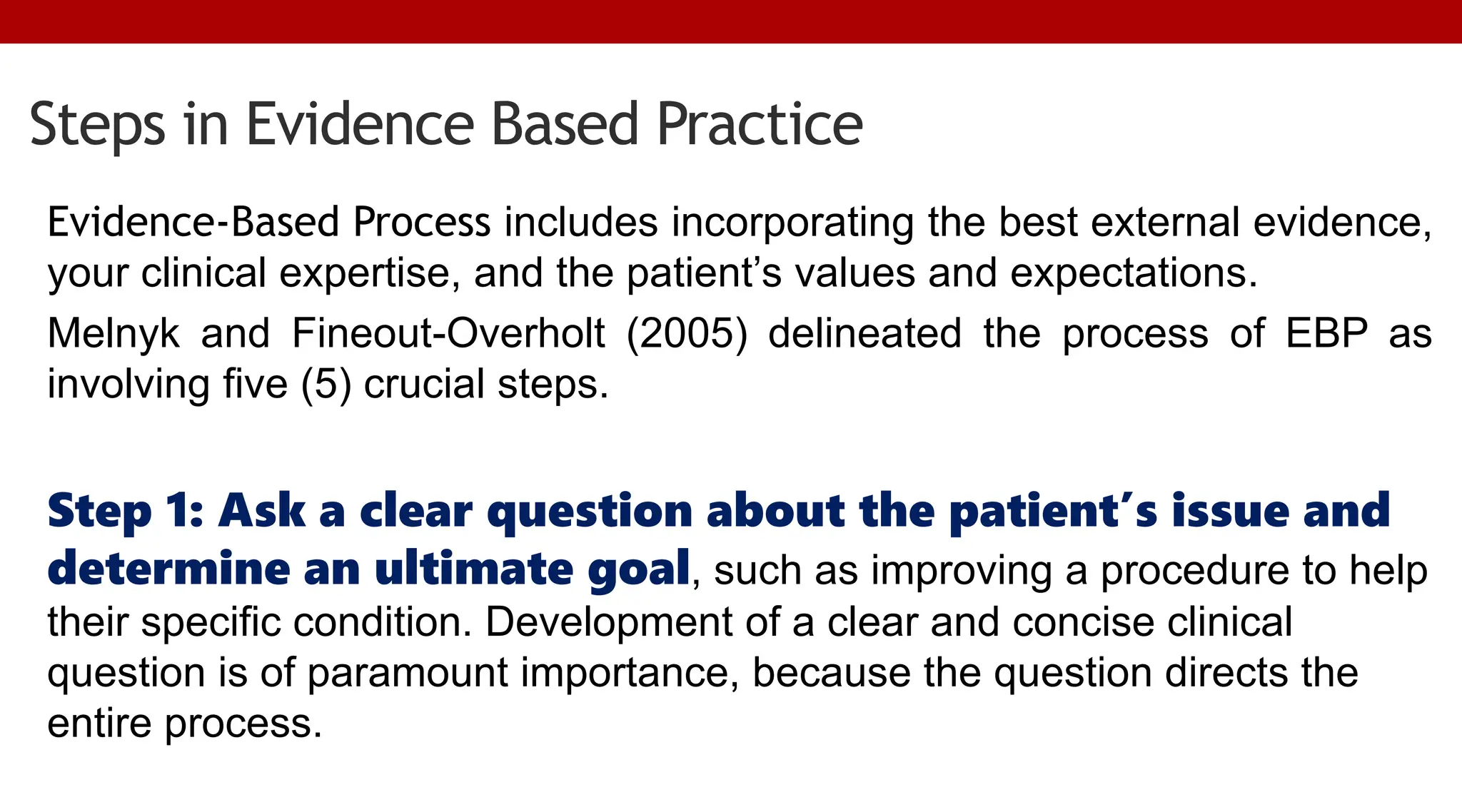Steps in Evidence Based Practice
Evidence-Based Process includes incorporating the best external evidence,
your clinical expertise, and the patient’s values and expectations.
Melnyk and Fineout-Overholt (2005) delineated the process of EBP as
involving five (5) crucial steps.
Step 1: Ask a clear question about the patient’s issue and
determine an ultimate goal, such as improving a procedure to help
their specific condition. Development of a clear and concise clinical
question is of paramount importance, because the question directs the
entire process.
 