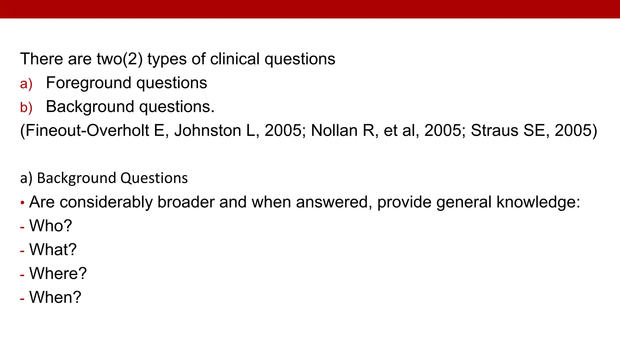 There are two(2) types of clinical questions
a) Foreground questions
b) Background questions.
(Fineout-Overholt E, Johnston L, 2005; Nollan R, et al, 2005; Straus SE, 2005)
a) Background Questions
• Are considerably broader and when answered, provide general knowledge:
- Who?
- What?
- Where?
- When?
 