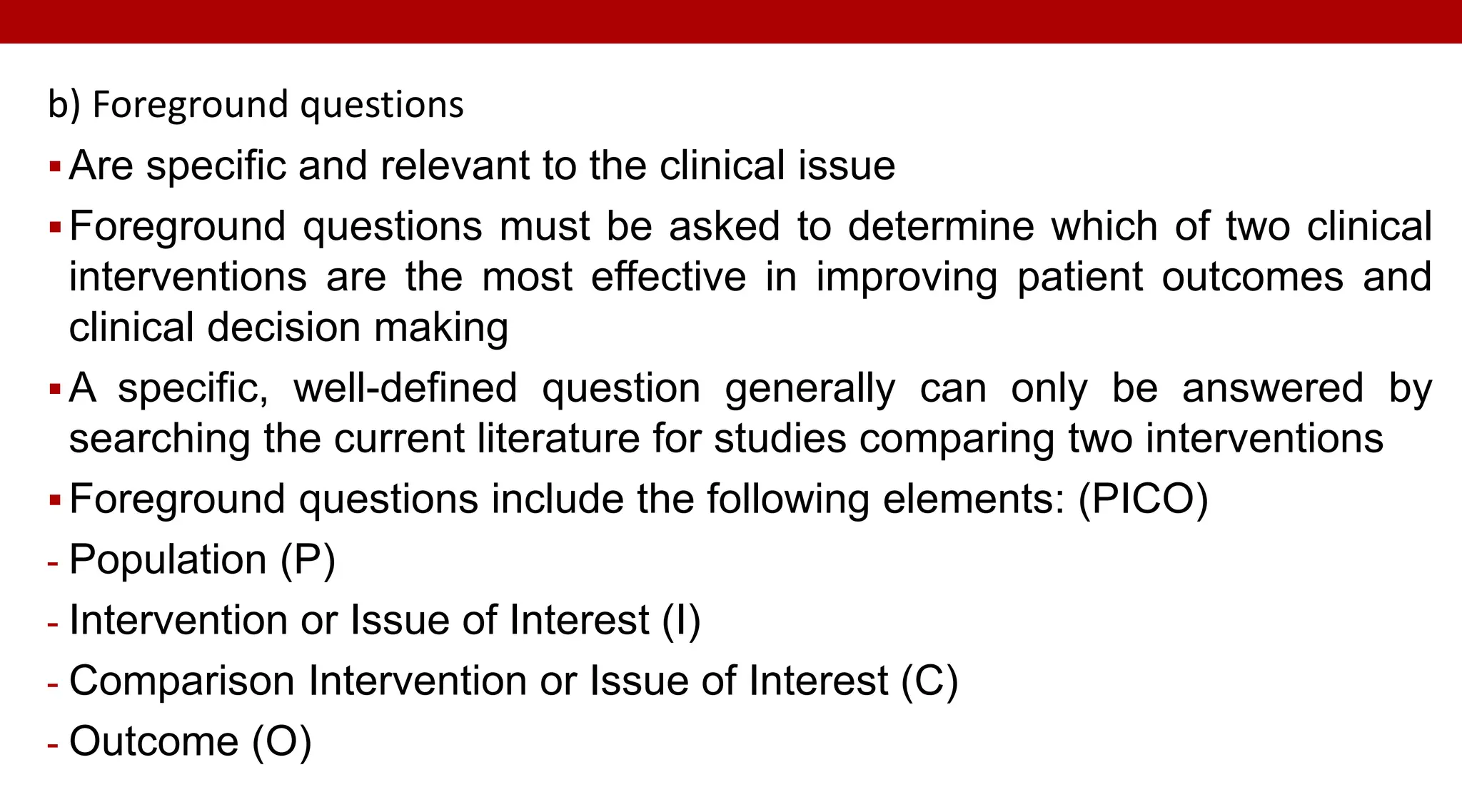 b) Foreground questions
Are specific and relevant to the clinical issue
Foreground questions must be asked to determine which of two clinical
interventions are the most effective in improving patient outcomes and
clinical decision making
A specific, well-defined question generally can only be answered by
searching the current literature for studies comparing two interventions
Foreground questions include the following elements: (PICO)
- Population (P)
- Intervention or Issue of Interest (I)
- Comparison Intervention or Issue of Interest (C)
- Outcome (O)
 