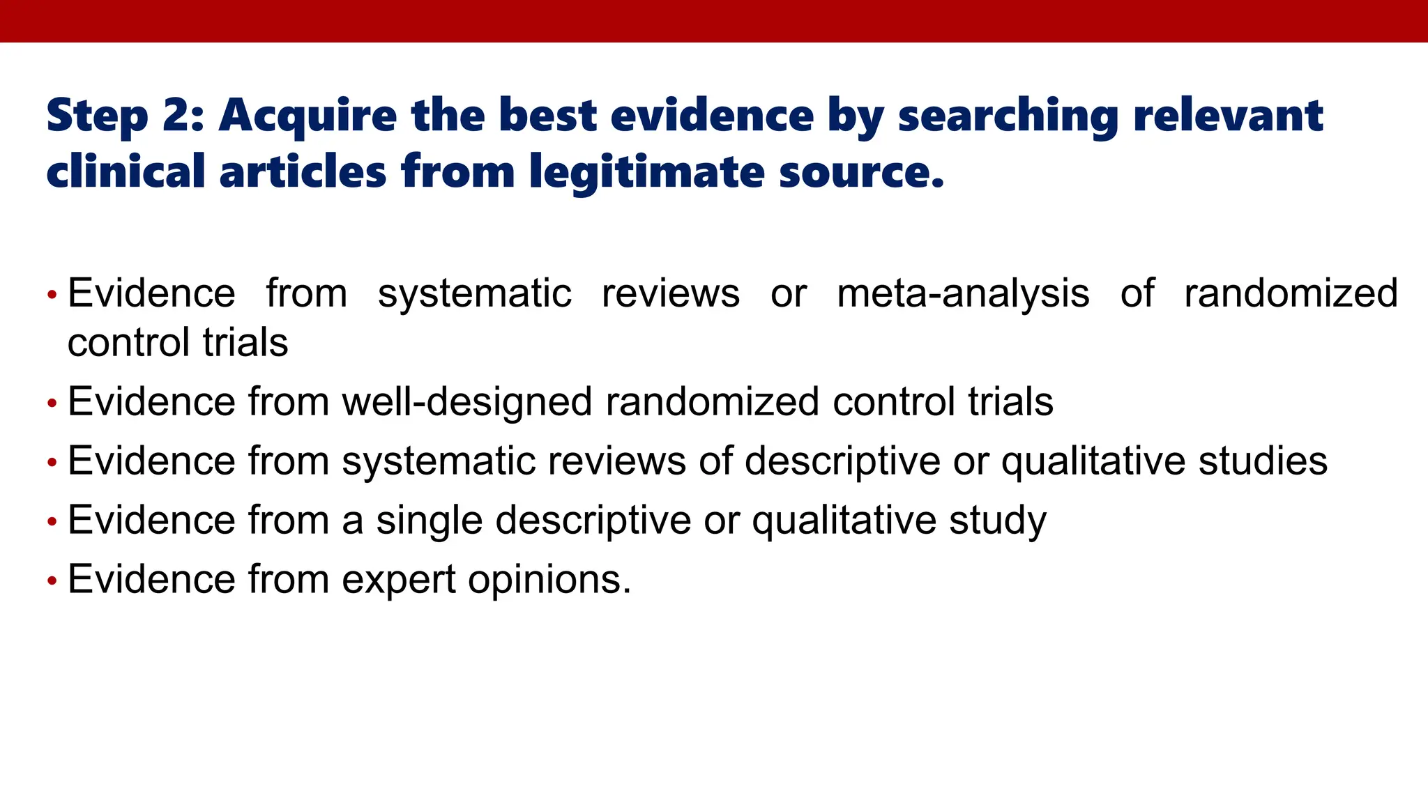 Step 2: Acquire the best evidence by searching relevant
clinical articles from legitimate source.
• Evidence from systematic reviews or meta-analysis of randomized
control trials
• Evidence from well-designed randomized control trials
• Evidence from systematic reviews of descriptive or qualitative studies
• Evidence from a single descriptive or qualitative study
• Evidence from expert opinions.
 