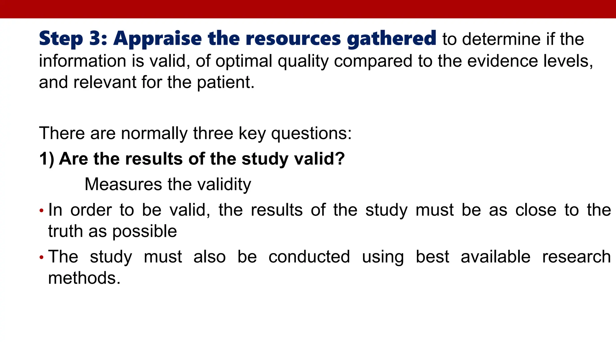 Step 3: Appraise the resources gathered to determine if the
information is valid, of optimal quality compared to the evidence levels,
and relevant for the patient.
There are normally three key questions:
1) Are the results of the study valid?
Measures the validity
• In order to be valid, the results of the study must be as close to the
truth as possible
• The study must also be conducted using best available research
methods.
 