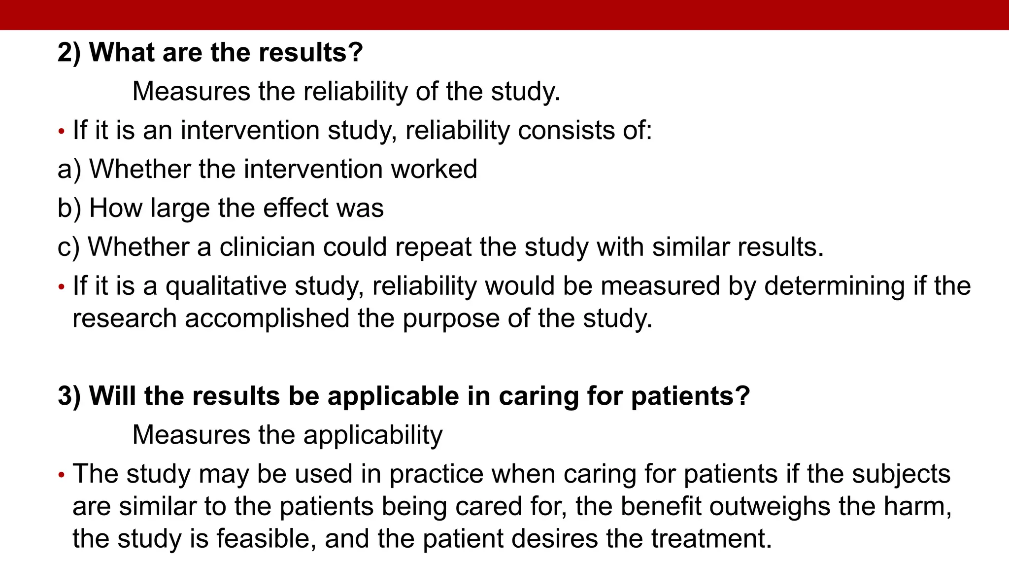 2) What are the results?
Measures the reliability of the study.
• If it is an intervention study, reliability consists of:
a) Whether the intervention worked
b) How large the effect was
c) Whether a clinician could repeat the study with similar results.
• If it is a qualitative study, reliability would be measured by determining if the
research accomplished the purpose of the study.
3) Will the results be applicable in caring for patients?
Measures the applicability
• The study may be used in practice when caring for patients if the subjects
are similar to the patients being cared for, the benefit outweighs the harm,
the study is feasible, and the patient desires the treatment.
 