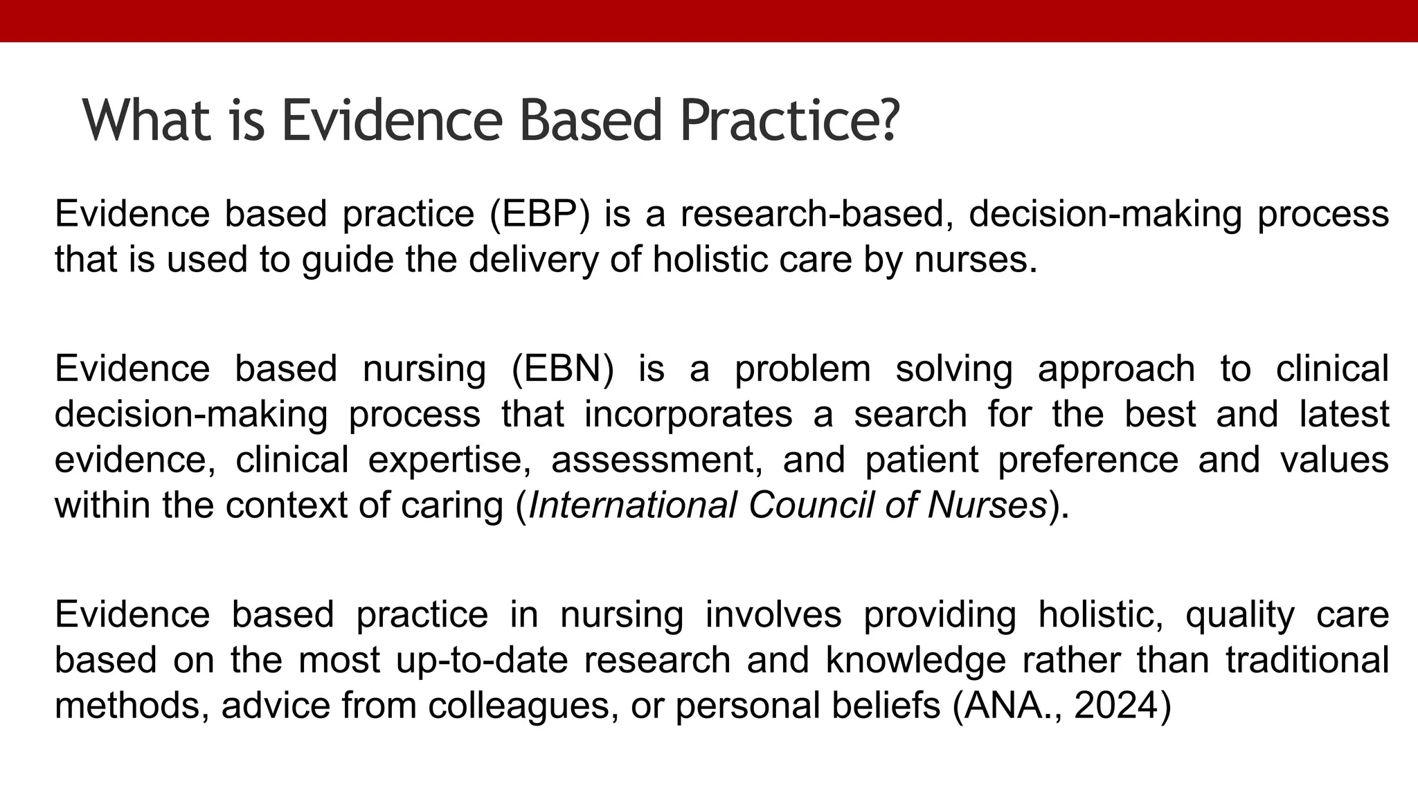 What is Evidence Based Practice?
Evidence based practice (EBP) is a research-based, decision-making process
that is used to guide the delivery of holistic care by nurses.
Evidence based nursing (EBN) is a problem solving approach to clinical
decision-making process that incorporates a search for the best and latest
evidence, clinical expertise, assessment, and patient preference and values
within the context of caring (International Council of Nurses).
Evidence based practice in nursing involves providing holistic, quality care
based on the most up-to-date research and knowledge rather than traditional
methods, advice from colleagues, or personal beliefs (ANA., 2024)
 