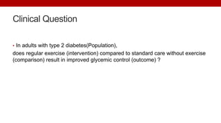 Clinical Question
• In adults with type 2 diabetes(Population),
does regular exercise (intervention) compared to standard care without exercise
(comparison) result in improved glycemic control (outcome) ?
 