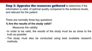Step 3: Appraise the resources gathered to determine if the
information is valid, of optimal quality compared to the evidence levels,
and relevant for the patient.
There are normally three key questions:
1) Are the results of the study valid?
Measures the validity
• In order to be valid, the results of the study must be as close to the
truth as possible
• The study must also be conducted using best available research
methods.
 