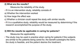 2) What are the results?
Measures the reliability of the study.
• If it is an intervention study, reliability consists of:
a) Whether the intervention worked
b) How large the effect was
c) Whether a clinician could repeat the study with similar results.
• If it is a qualitative study, reliability would be measured by determining if the
research accomplished the purpose of the study.
3) Will the results be applicable in caring for patients?
Measures the applicability
• The study may be used in practice when caring for patients if the subjects
are similar to the patients being cared for, the benefit outweighs the harm,
the study is feasible, and the patient desires the treatment.
 