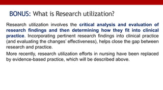 BONUS: What is Research utilization?
Research utilization involves the critical analysis and evaluation of
research findings and then determining how they fit into clinical
practice. Incorporating pertinent research findings into clinical practice
(and evaluating the changes’ effectiveness), helps close the gap between
research and practice.
More recently, research utilization efforts in nursing have been replaced
by evidence-based practice, which will be described above.
 
