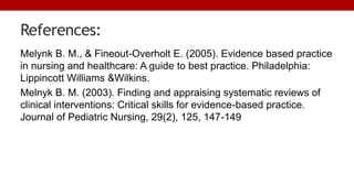 References:
Melynk B. M., & Fineout-Overholt E. (2005). Evidence based practice
in nursing and healthcare: A guide to best practice. Philadelphia:
Lippincott Williams &Wilkins.
Melnyk B. M. (2003). Finding and appraising systematic reviews of
clinical interventions: Critical skills for evidence-based practice.
Journal of Pediatric Nursing, 29(2), 125, 147-149
 