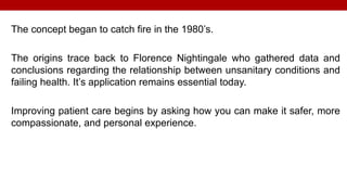 The concept began to catch fire in the 1980’s.
The origins trace back to Florence Nightingale who gathered data and
conclusions regarding the relationship between unsanitary conditions and
failing health. It’s application remains essential today.
Improving patient care begins by asking how you can make it safer, more
compassionate, and personal experience.
 
