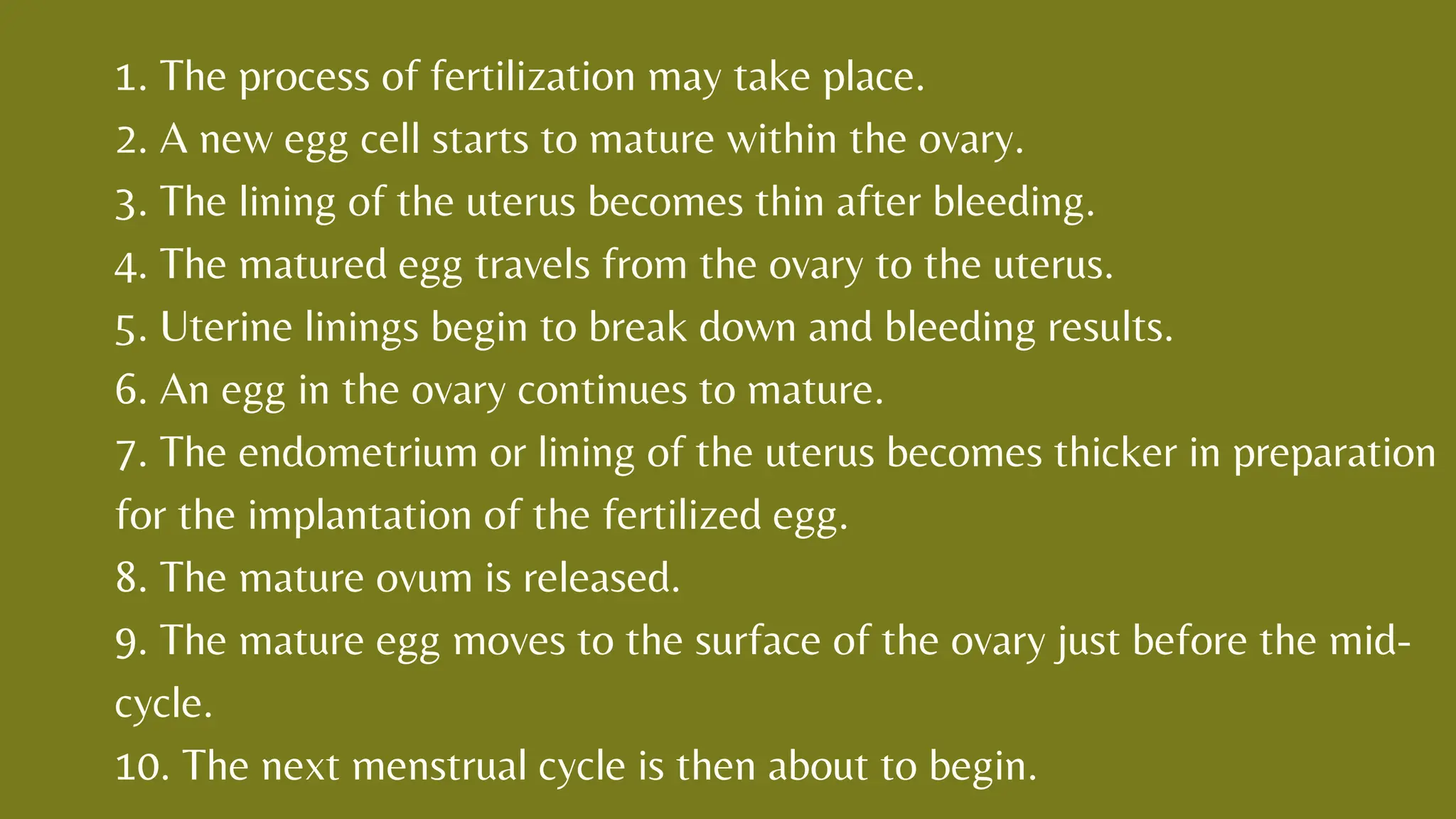 1. The process of fertilization may take place.
2. A new egg cell starts to mature within the ovary.
3. The lining of the uterus becomes thin after bleeding.
4. The matured egg travels from the ovary to the uterus.
5. Uterine linings begin to break down and bleeding results.
6. An egg in the ovary continues to mature.
7. The endometrium or lining of the uterus becomes thicker in preparation
for the implantation of the fertilized egg.
8. The mature ovum is released.
9. The mature egg moves to the surface of the ovary just before the mid-
cycle.
10. The next menstrual cycle is then about to begin.
 