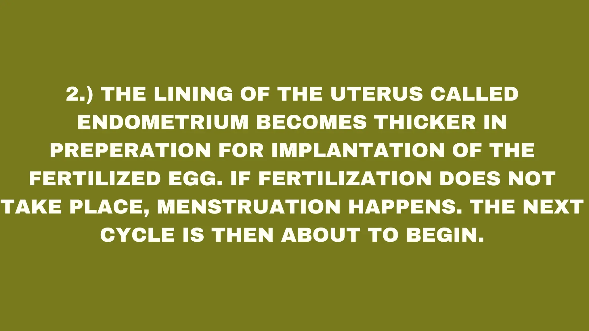 2.) THE LINING OF THE UTERUS CALLED
ENDOMETRIUM BECOMES THICKER IN
PREPERATION FOR IMPLANTATION OF THE
FERTILIZED EGG. IF FERTILIZATION DOES NOT
TAKE PLACE, MENSTRUATION HAPPENS. THE NEXT
CYCLE IS THEN ABOUT TO BEGIN.
 