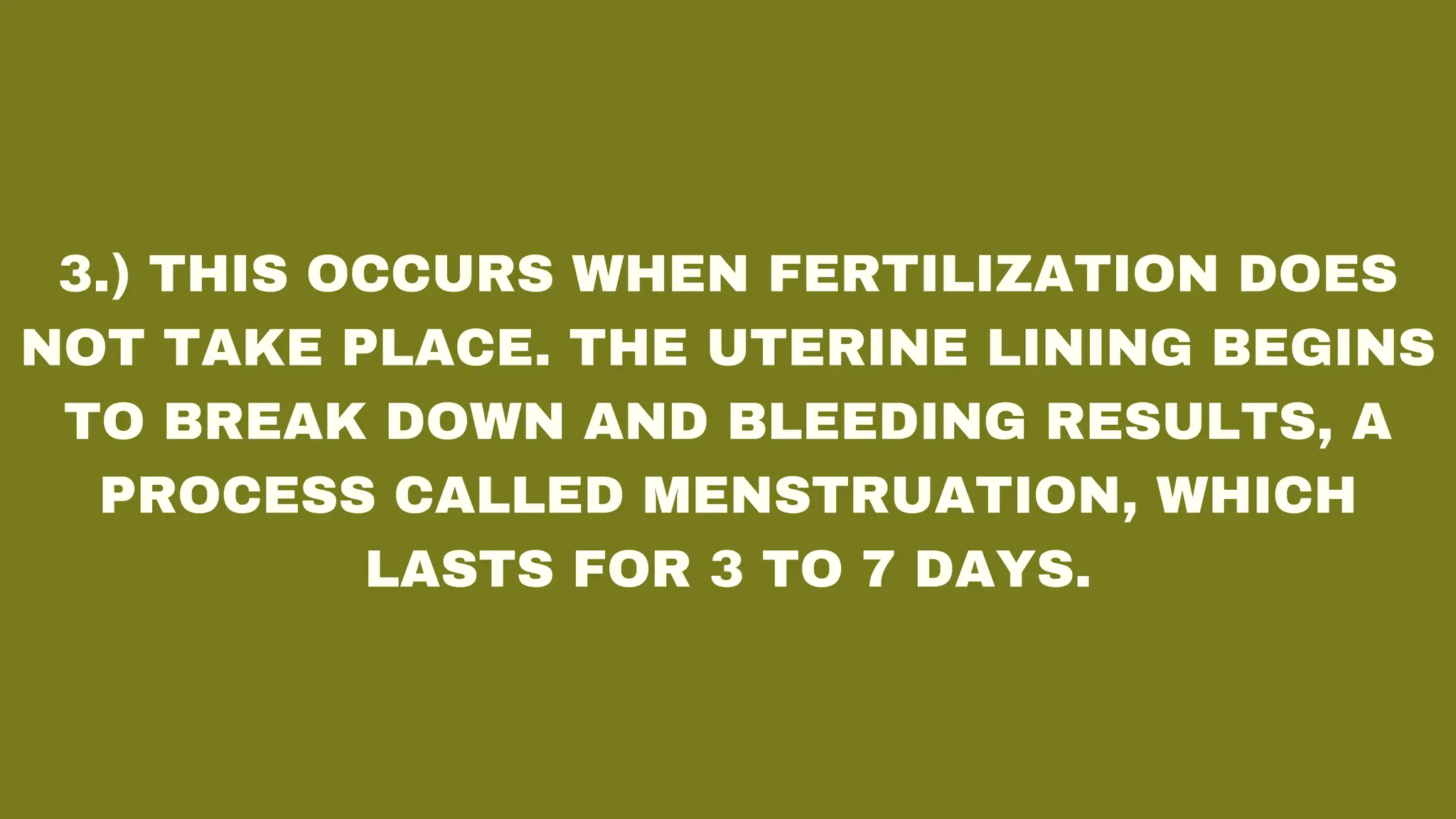 3.) THIS OCCURS WHEN FERTILIZATION DOES
NOT TAKE PLACE. THE UTERINE LINING BEGINS
TO BREAK DOWN AND BLEEDING RESULTS, A
PROCESS CALLED MENSTRUATION, WHICH
LASTS FOR 3 TO 7 DAYS.
 