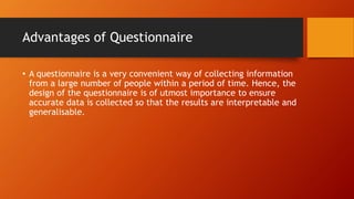 Advantages of Questionnaire
• A questionnaire is a very convenient way of collecting information
from a large number of people within a period of time. Hence, the
design of the questionnaire is of utmost importance to ensure
accurate data is collected so that the results are interpretable and
generalisable.
 