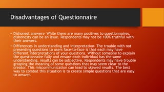 Disadvantages of Questionnaire
• Dishonest answers- While there are many positives to questionnaires,
dishonesty can be an issue. Respondents may not be 100% truthful with
their answers.
• Differences in understanding and interpretation- The trouble with not
presenting questions to users face-to-face is that each may have
different interpretations of your questions. Without someone to explain
the questionnaire fully and ensure each individual has the same
understanding, results can be subjective. Respondents may have trouble
grasping the meaning of some questions that may seem clear to the
creator. This miscommunication can lead to skewed results. The best
way to combat this situation is to create simple questions that are easy
to answer.
 