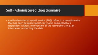 Self- Administered Questionnaire
• A self-administered questionnaire (SAQ) refers to a questionnaire
that has been designed specifically to be completed by a
respondent without intervention of the researchers (e.g. an
interviewer) collecting the data.
 