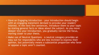• Have an Engaging Introduction – your introduction should begin
with an engaging statement devised to provoke your readers’
interest. In the next few sentences, introduce them to your topic
by stating general facts or ideas about the subject. As you move
deeper into your introduction, you gradually narrow the focus,
moving closer to your thesis.
• Make use of Neutral Questions – a neutral category provides an
easy out for respondents who are less inclined to express their
opinion, but potentially means a substantial proportion who favor
or oppose a topic aren’t counted.
 