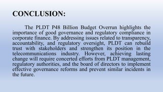 CONCLUSION:
The PLDT P48 Billion Budget Overrun highlights the
importance of good governance and regulatory compliance in
corporate finance. By addressing issues related to transparency,
accountability, and regulatory oversight, PLDT can rebuild
trust with stakeholders and strengthen its position in the
telecommunications industry. However, achieving lasting
change will require concerted efforts from PLDT management,
regulatory authorities, and the board of directors to implement
effective governance reforms and prevent similar incidents in
the future.
 