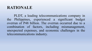 RATIONALE
PLDT, a leading telecommunications company in
the Philippines, experienced a significant budget
overrun of P48 billion. The overrun occurred due to a
combination of factors, including mismanagement,
unexpected expenses, and economic challenges in the
telecommunications industry.
 