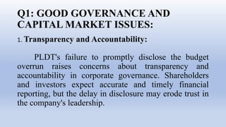 Q1: GOOD GOVERNANCE AND
CAPITAL MARKET ISSUES:
1. Transparency and Accountability:
PLDT's failure to promptly disclose the budget
overrun raises concerns about transparency and
accountability in corporate governance. Shareholders
and investors expect accurate and timely financial
reporting, but the delay in disclosure may erode trust in
the company's leadership.
 