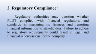 2. Regulatory Compliance:
Regulatory authorities may question whether
PLDT complied with financial regulations and
standards in managing its finances and reporting
financial information to stakeholders. Failure to adhere
to regulatory requirements could result in legal and
financial repercussions for the company.
 