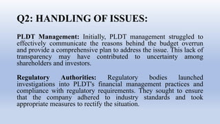 Q2: HANDLING OF ISSUES:
PLDT Management: Initially, PLDT management struggled to
effectively communicate the reasons behind the budget overrun
and provide a comprehensive plan to address the issue. This lack of
transparency may have contributed to uncertainty among
shareholders and investors.
Regulatory Authorities: Regulatory bodies launched
investigations into PLDT's financial management practices and
compliance with regulatory requirements. They sought to ensure
that the company adhered to industry standards and took
appropriate measures to rectify the situation.
 