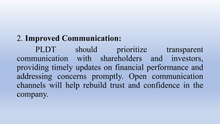 2. Improved Communication:
PLDT should prioritize transparent
communication with shareholders and investors,
providing timely updates on financial performance and
addressing concerns promptly. Open communication
channels will help rebuild trust and confidence in the
company.
 