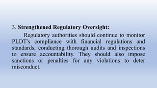 3. Strengthened Regulatory Oversight:
Regulatory authorities should continue to monitor
PLDT's compliance with financial regulations and
standards, conducting thorough audits and inspections
to ensure accountability. They should also impose
sanctions or penalties for any violations to deter
misconduct.
 