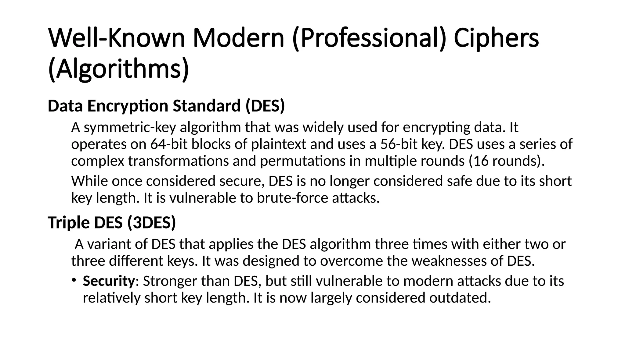 Well-Known Modern (Professional) Ciphers
(Algorithms)
Data Encryption Standard (DES)
A symmetric-key algorithm that was widely used for encrypting data. It
operates on 64-bit blocks of plaintext and uses a 56-bit key. DES uses a series of
complex transformations and permutations in multiple rounds (16 rounds).
While once considered secure, DES is no longer considered safe due to its short
key length. It is vulnerable to brute-force attacks.
Triple DES (3DES)
A variant of DES that applies the DES algorithm three times with either two or
three different keys. It was designed to overcome the weaknesses of DES.
• Security: Stronger than DES, but still vulnerable to modern attacks due to its
relatively short key length. It is now largely considered outdated.
 