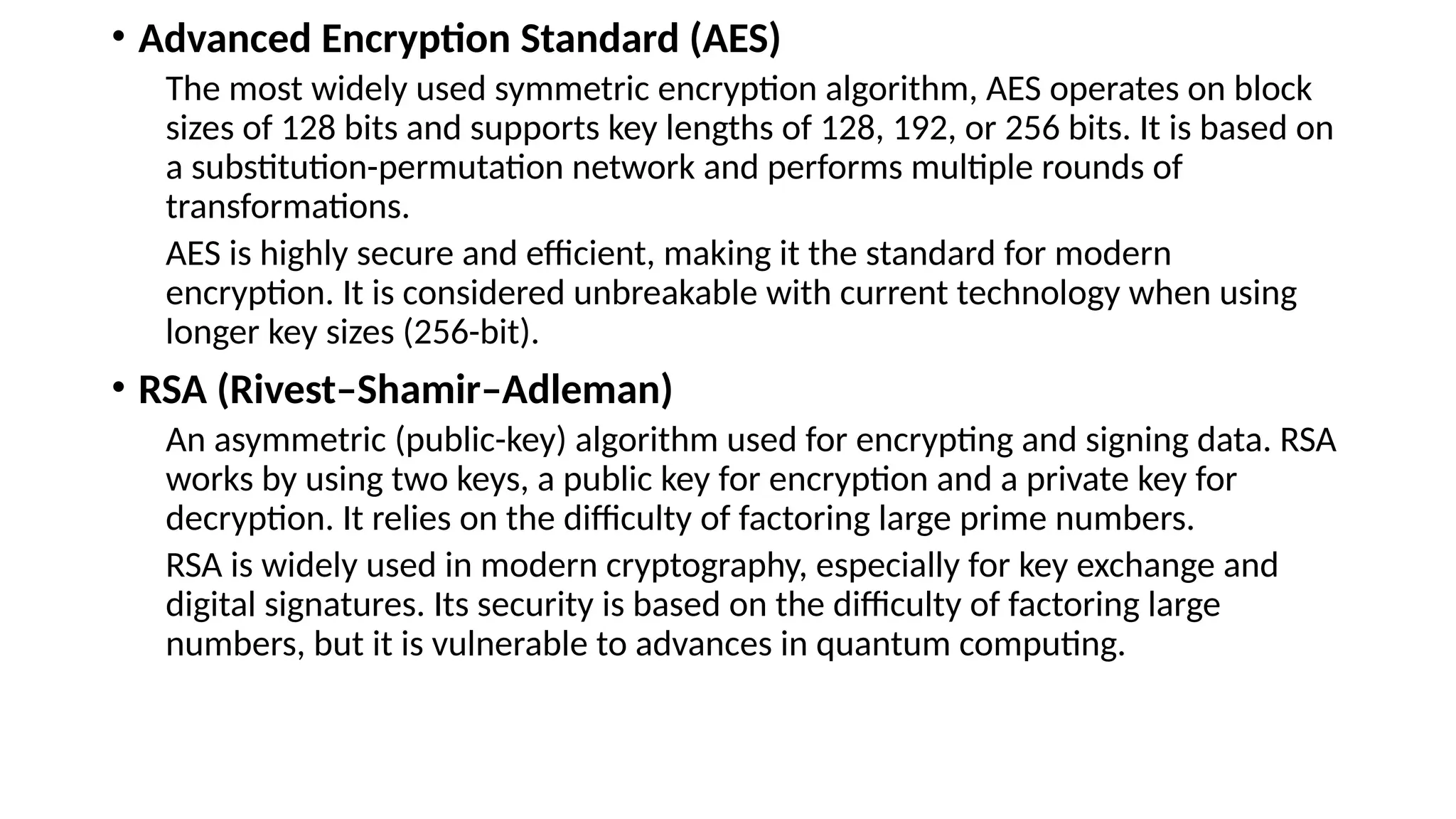 • Advanced Encryption Standard (AES)
The most widely used symmetric encryption algorithm, AES operates on block
sizes of 128 bits and supports key lengths of 128, 192, or 256 bits. It is based on
a substitution-permutation network and performs multiple rounds of
transformations.
AES is highly secure and efficient, making it the standard for modern
encryption. It is considered unbreakable with current technology when using
longer key sizes (256-bit).
• RSA (Rivest–Shamir–Adleman)
An asymmetric (public-key) algorithm used for encrypting and signing data. RSA
works by using two keys, a public key for encryption and a private key for
decryption. It relies on the difficulty of factoring large prime numbers.
RSA is widely used in modern cryptography, especially for key exchange and
digital signatures. Its security is based on the difficulty of factoring large
numbers, but it is vulnerable to advances in quantum computing.
 