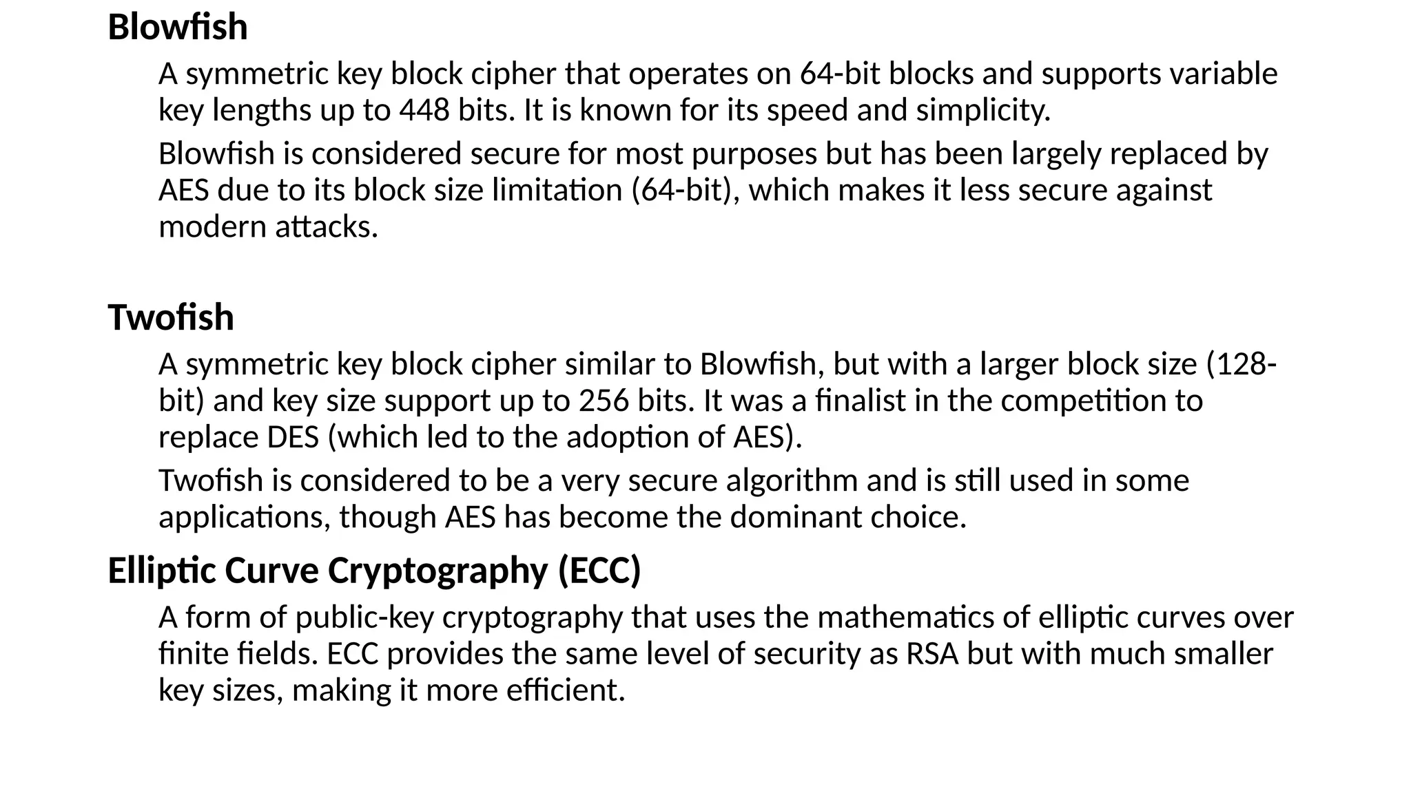 Blowfish
A symmetric key block cipher that operates on 64-bit blocks and supports variable
key lengths up to 448 bits. It is known for its speed and simplicity.
Blowfish is considered secure for most purposes but has been largely replaced by
AES due to its block size limitation (64-bit), which makes it less secure against
modern attacks.
Twofish
A symmetric key block cipher similar to Blowfish, but with a larger block size (128-
bit) and key size support up to 256 bits. It was a finalist in the competition to
replace DES (which led to the adoption of AES).
Twofish is considered to be a very secure algorithm and is still used in some
applications, though AES has become the dominant choice.
Elliptic Curve Cryptography (ECC)
A form of public-key cryptography that uses the mathematics of elliptic curves over
finite fields. ECC provides the same level of security as RSA but with much smaller
key sizes, making it more efficient.
 