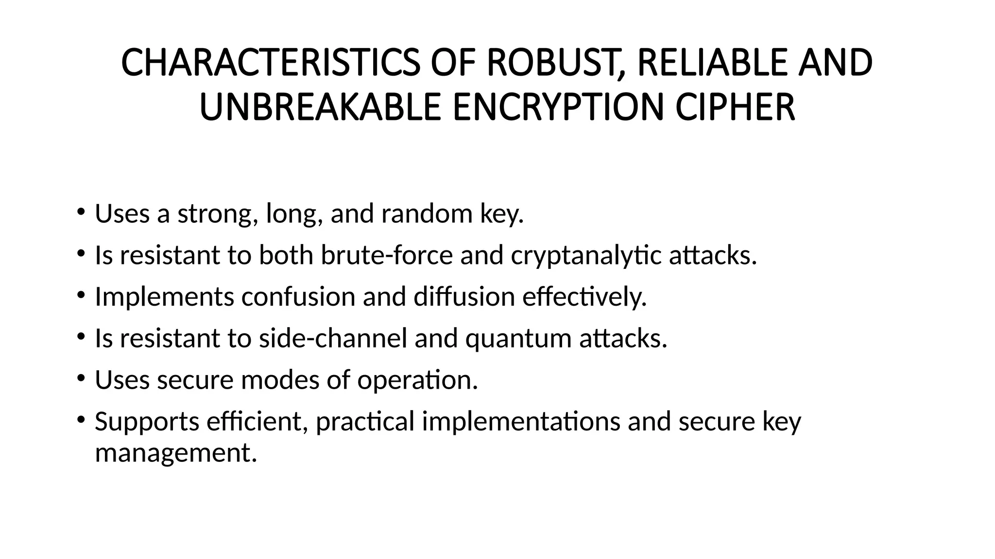 CHARACTERISTICS OF ROBUST, RELIABLE AND
UNBREAKABLE ENCRYPTION CIPHER
• Uses a strong, long, and random key.
• Is resistant to both brute-force and cryptanalytic attacks.
• Implements confusion and diffusion effectively.
• Is resistant to side-channel and quantum attacks.
• Uses secure modes of operation.
• Supports efficient, practical implementations and secure key
management.
 