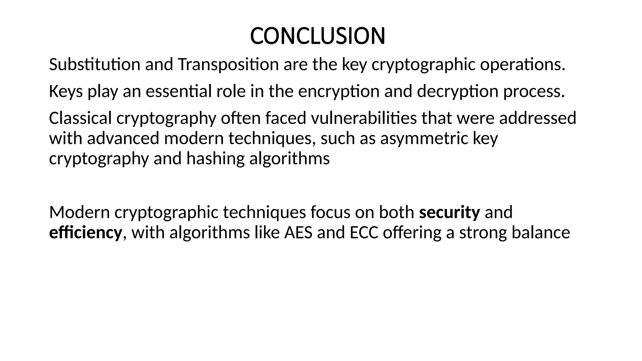 CONCLUSION
Substitution and Transposition are the key cryptographic operations.
Keys play an essential role in the encryption and decryption process.
Classical cryptography often faced vulnerabilities that were addressed
with advanced modern techniques, such as asymmetric key
cryptography and hashing algorithms
Modern cryptographic techniques focus on both security and
efficiency, with algorithms like AES and ECC offering a strong balance
 