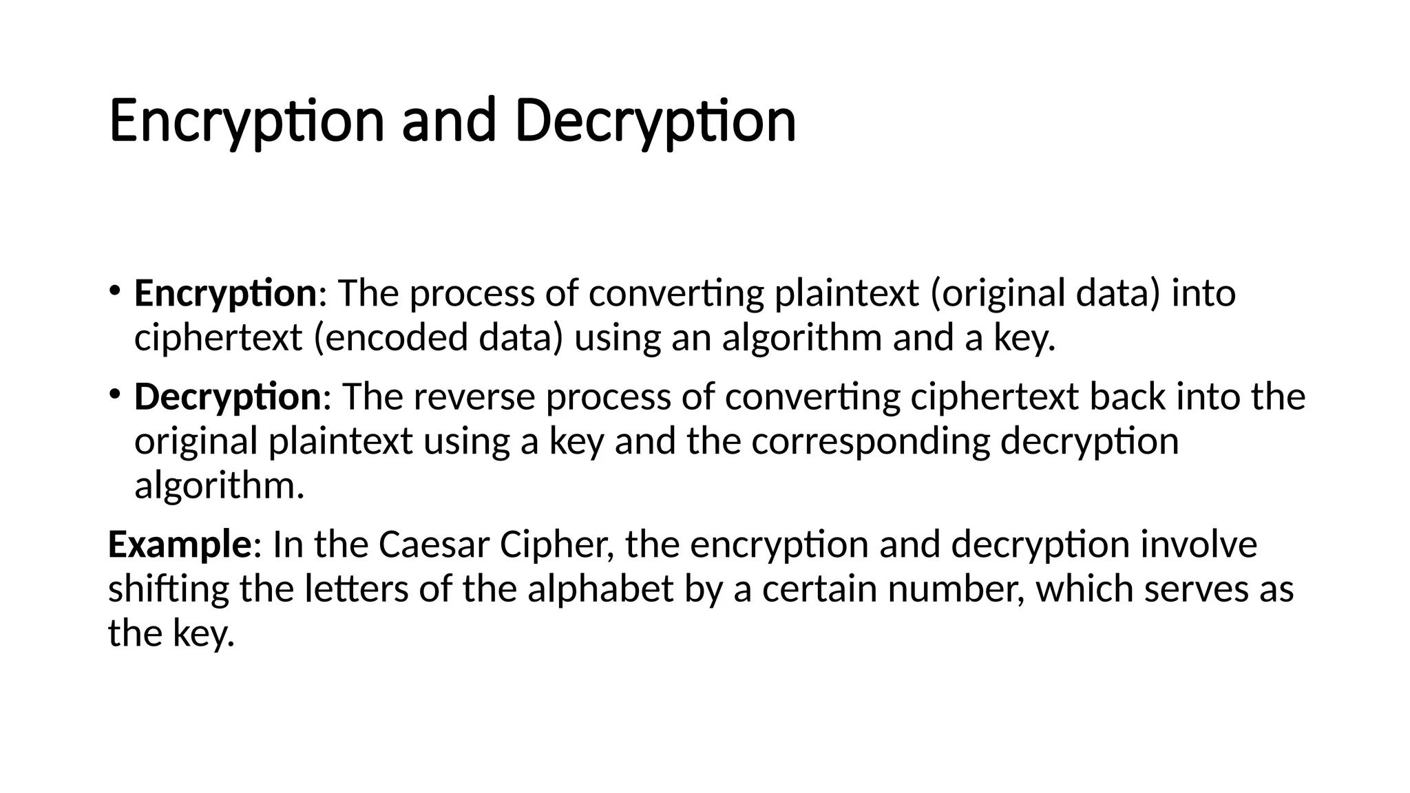Encryption and Decryption
• Encryption: The process of converting plaintext (original data) into
ciphertext (encoded data) using an algorithm and a key.
• Decryption: The reverse process of converting ciphertext back into the
original plaintext using a key and the corresponding decryption
algorithm.
Example: In the Caesar Cipher, the encryption and decryption involve
shifting the letters of the alphabet by a certain number, which serves as
the key.
 