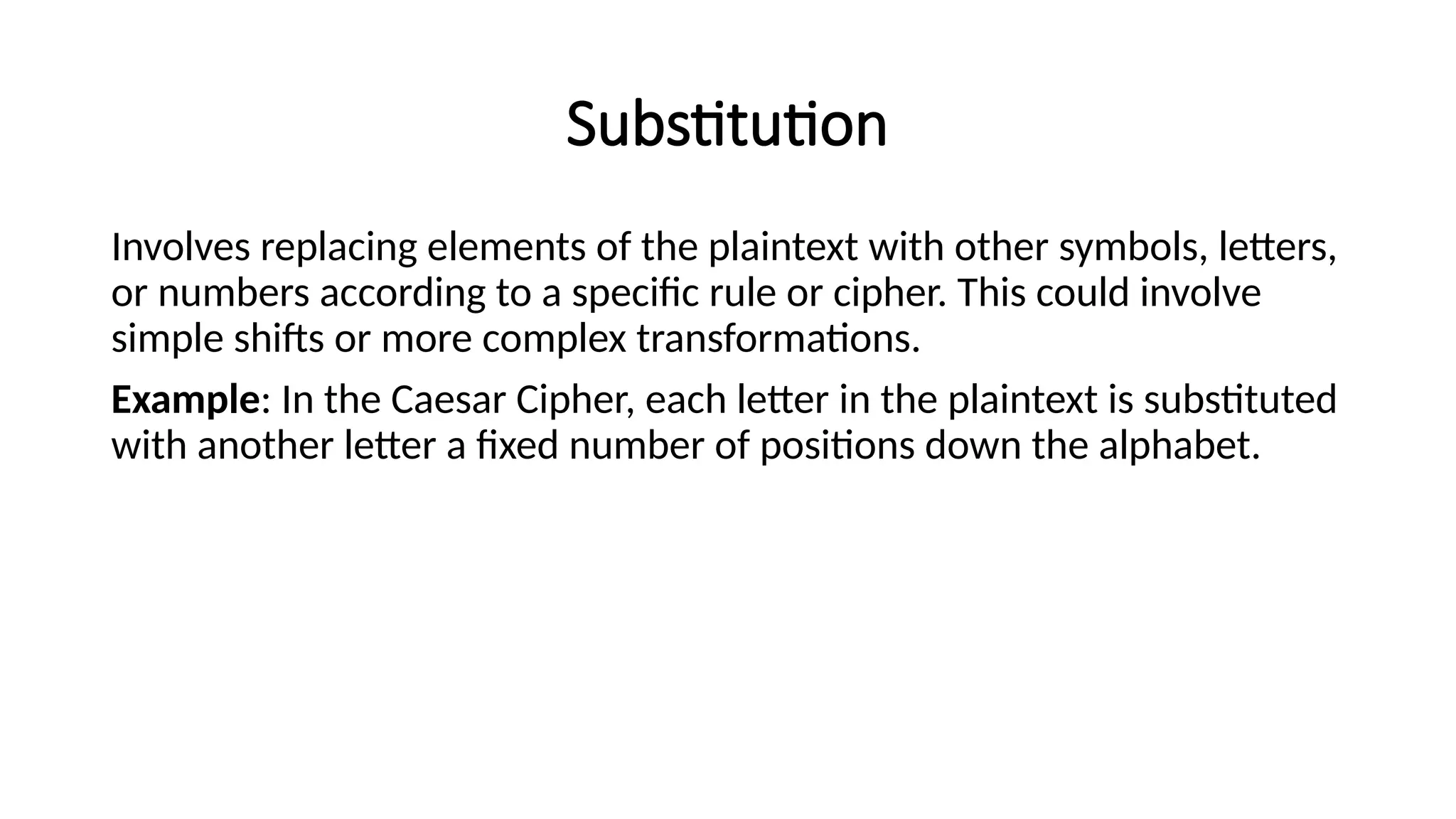 Substitution
Involves replacing elements of the plaintext with other symbols, letters,
or numbers according to a specific rule or cipher. This could involve
simple shifts or more complex transformations.
Example: In the Caesar Cipher, each letter in the plaintext is substituted
with another letter a fixed number of positions down the alphabet.
 