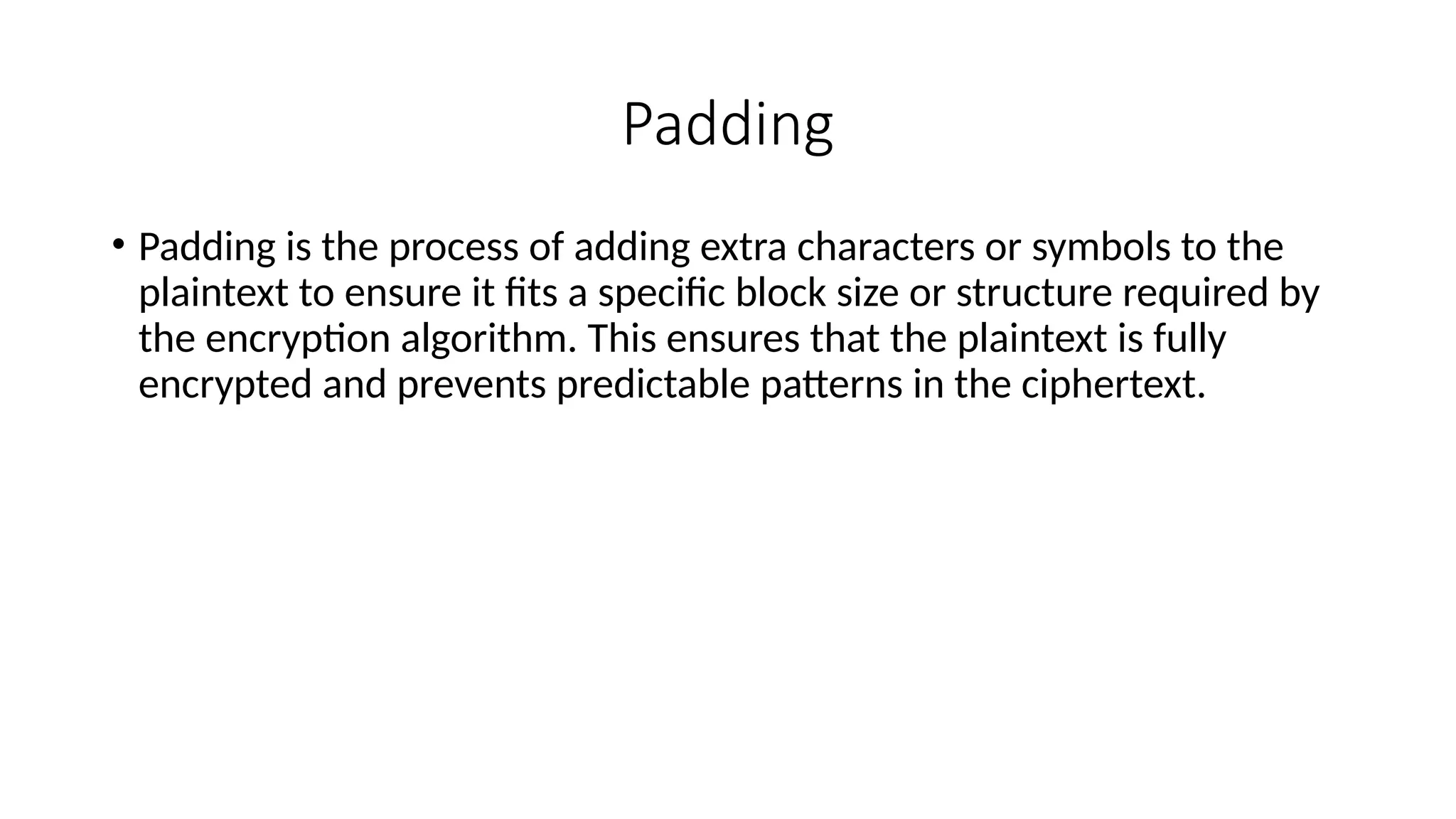 Padding
• Padding is the process of adding extra characters or symbols to the
plaintext to ensure it fits a specific block size or structure required by
the encryption algorithm. This ensures that the plaintext is fully
encrypted and prevents predictable patterns in the ciphertext.
 
