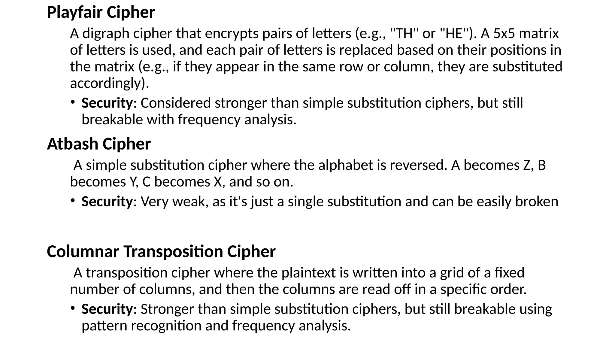 Playfair Cipher
A digraph cipher that encrypts pairs of letters (e.g., "TH" or "HE"). A 5x5 matrix
of letters is used, and each pair of letters is replaced based on their positions in
the matrix (e.g., if they appear in the same row or column, they are substituted
accordingly).
• Security: Considered stronger than simple substitution ciphers, but still
breakable with frequency analysis.
Atbash Cipher
A simple substitution cipher where the alphabet is reversed. A becomes Z, B
becomes Y, C becomes X, and so on.
• Security: Very weak, as it's just a single substitution and can be easily broken
Columnar Transposition Cipher
A transposition cipher where the plaintext is written into a grid of a fixed
number of columns, and then the columns are read off in a specific order.
• Security: Stronger than simple substitution ciphers, but still breakable using
pattern recognition and frequency analysis.
 
