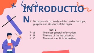 INTRODUCTIO
N Its purpose is to clearly tell the reader the topic,
purpose and structure of the paper.
PARTS
 A. The most general information,
 B. The core of the introduction,
 C. The most specific information,
 